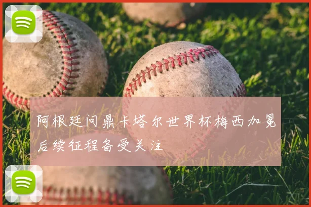 阿根廷问鼎卡塔尔世界杯梅西加冕后续征程备受关注
