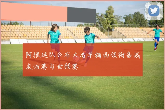 阿根廷队公布大名单梅西领衔备战友谊赛与世预赛
