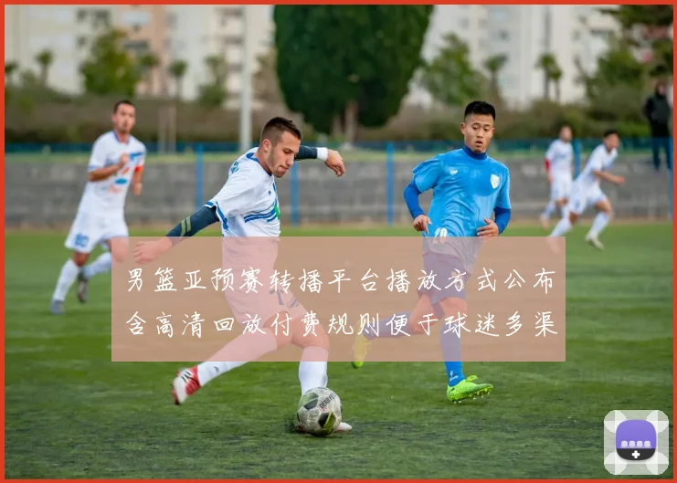 男篮亚预赛转播平台播放方式公布含高清回放付费规则便于球迷多渠道收看
