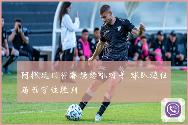阿根廷门将赛场怒吼对手 球队稳住局面守住胜利