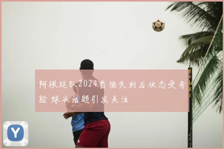 阿根廷队2024首场失利后状态受考验 球衣话题引发关注