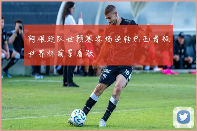 阿根廷队世预赛客场逆转巴西晋级世界杯前景看涨