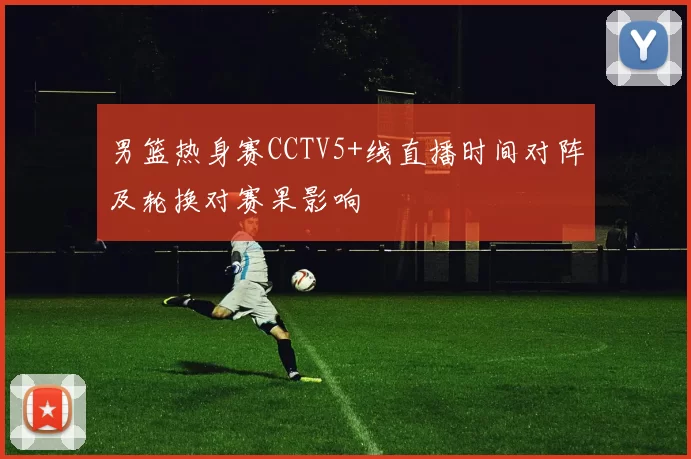 男篮热身赛CCTV5+线直播时间对阵及轮换对赛果影响