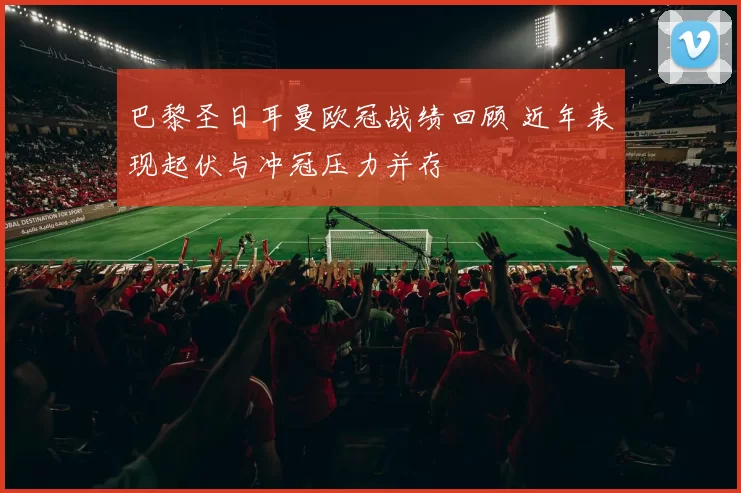 巴黎圣日耳曼欧冠战绩回顾 近年表现起伏与冲冠压力并存