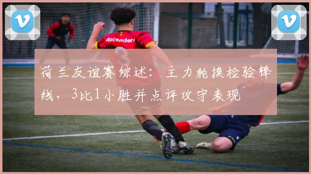 荷兰友谊赛综述:主力轮换检验锋线,3比1小胜并点评攻守表现