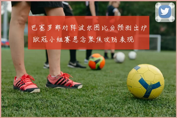 巴塞罗那对阵波尔图比分预测出炉 欧冠小组赛悬念聚焦攻防表现