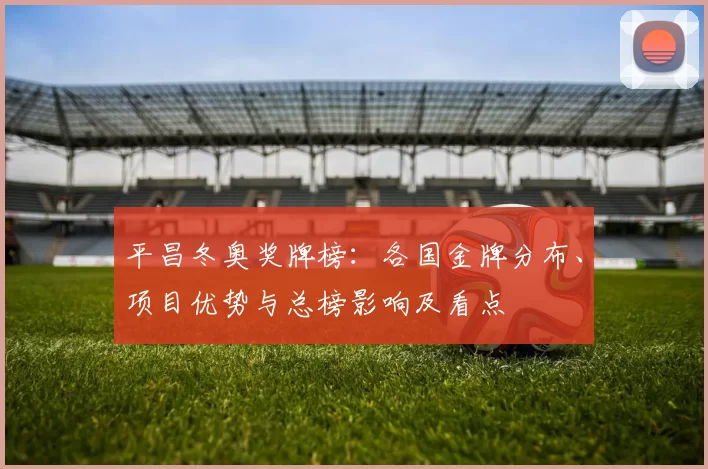 平昌冬奥奖牌榜：各国金牌分布、项目优势与总榜影响及看点