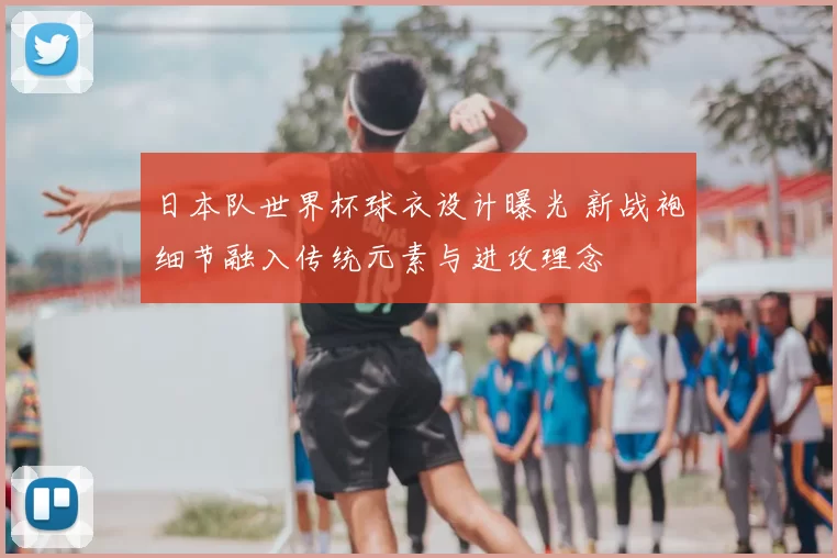 日本队世界杯球衣设计曝光 新战袍细节融入传统元素与进攻理念