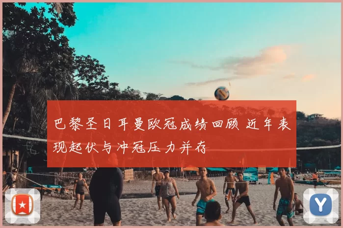 巴黎圣日耳曼欧冠成绩回顾 近年表现起伏与冲冠压力并存