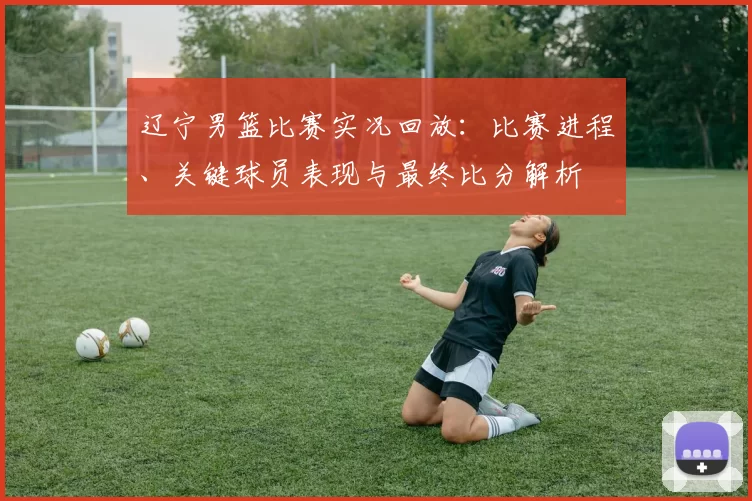 辽宁男篮比赛实况回放:比赛进程、关键球员表现与最终比分解析