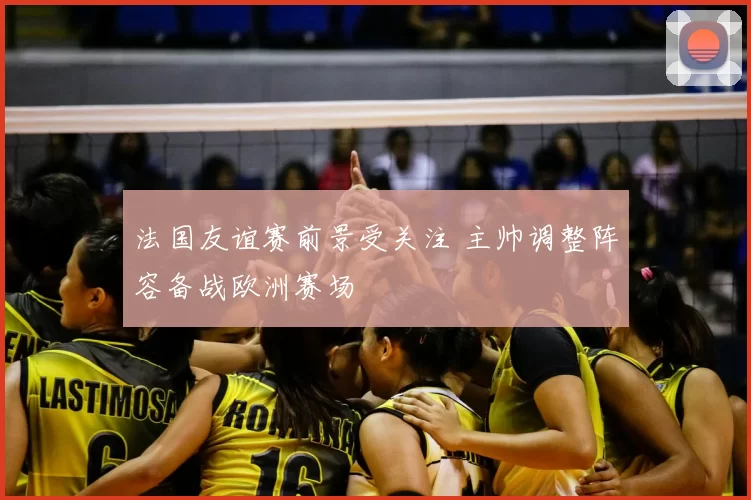 法国友谊赛前景受关注 主帅调整阵容备战欧洲赛场