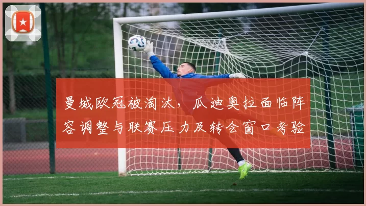 曼城欧冠被淘汰，瓜迪奥拉面临阵容调整与联赛压力及转会窗口考验