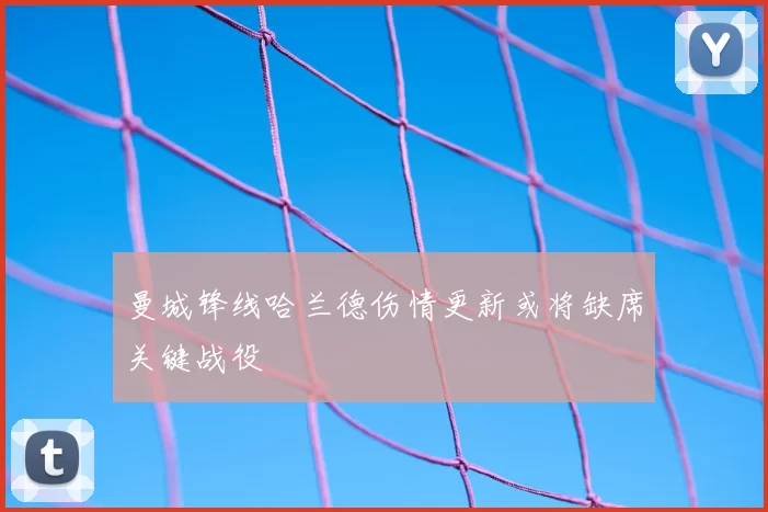 曼城锋线哈兰德伤情更新或将缺席关键战役