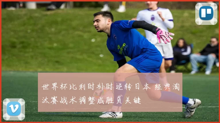 世界杯比利时补时逆转日本 经典淘汰赛战术调整成胜负关键