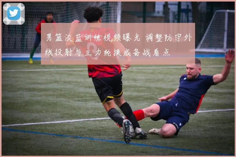 男篮淡蓝训练视频曝光 调整防守外线投射与主力轮换成备战看点