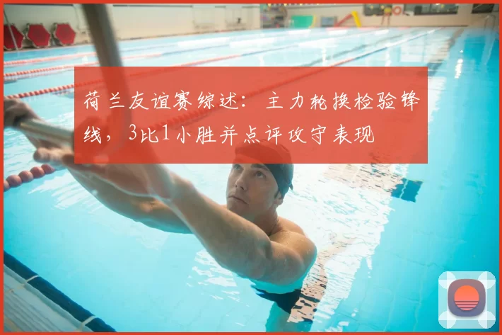 荷兰友谊赛综述:主力轮换检验锋线,3比1小胜并点评攻守表现