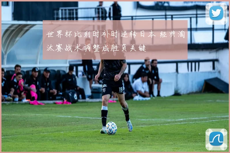 世界杯比利时补时逆转日本 经典淘汰赛战术调整成胜负关键