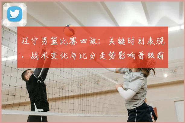 辽宁男篮比赛回放:关键时刻表现、战术变化与比分走势影响晋级前景