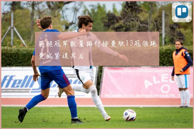 英超冠军数量排行榜曼联13冠领跑曼城紧追其后