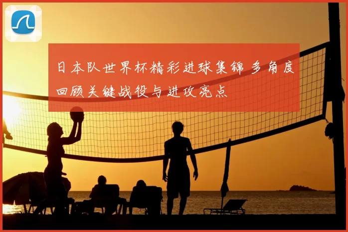 日本队世界杯精彩进球集锦 多角度回顾关键战役与进攻亮点
