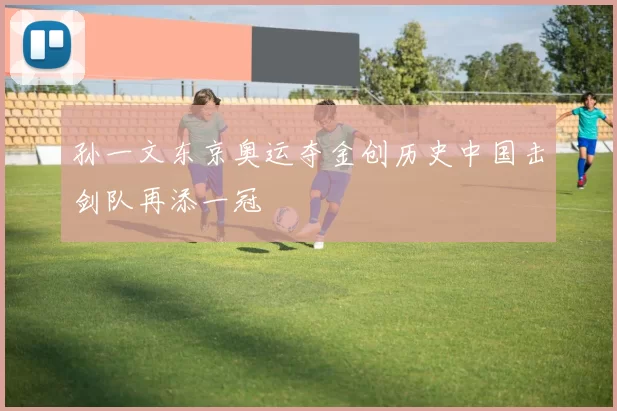 孙一文东京奥运夺金创历史中国击剑队再添一冠