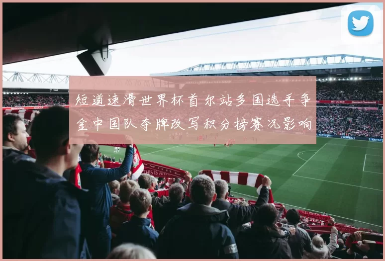 短道速滑世界杯首尔站多国选手争金中国队夺牌改写积分榜赛况影响后续争夺