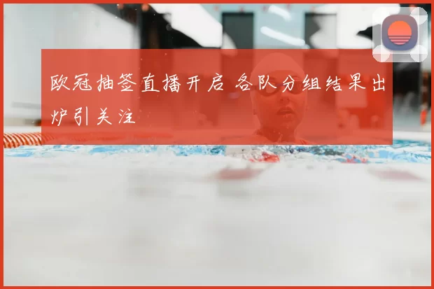 欧冠抽签直播开启 各队分组结果出炉引关注