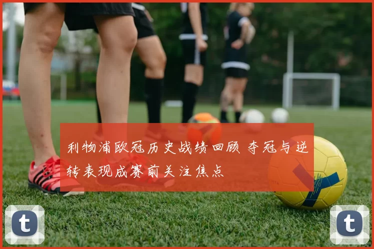 利物浦欧冠历史战绩回顾 夺冠与逆转表现成赛前关注焦点