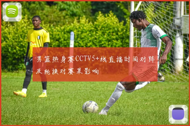 男篮热身赛CCTV5+线直播时间对阵及轮换对赛果影响